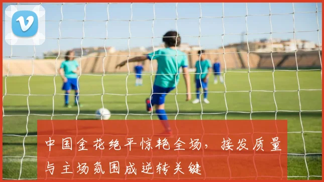 中国金花绝平惊艳全场，接发质量与主场氛围成逆转关键
