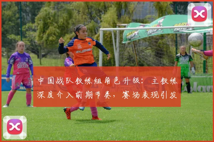 中国战队教练组角色升级：主教练深度介入前期节奏，赛场表现引发关注