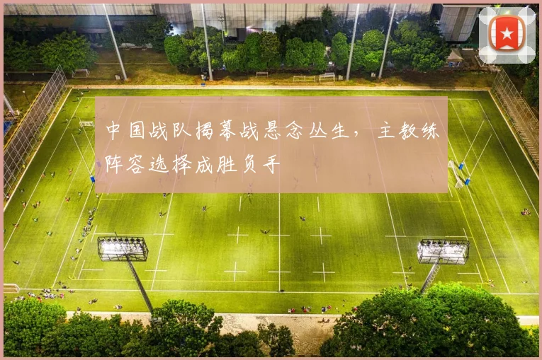 中国战队揭幕战悬念丛生，主教练阵容选择成胜负手