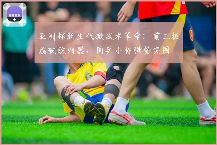 亚洲杯新生代掀技术革命：前三板成破欧利器，国乒小将强势突围