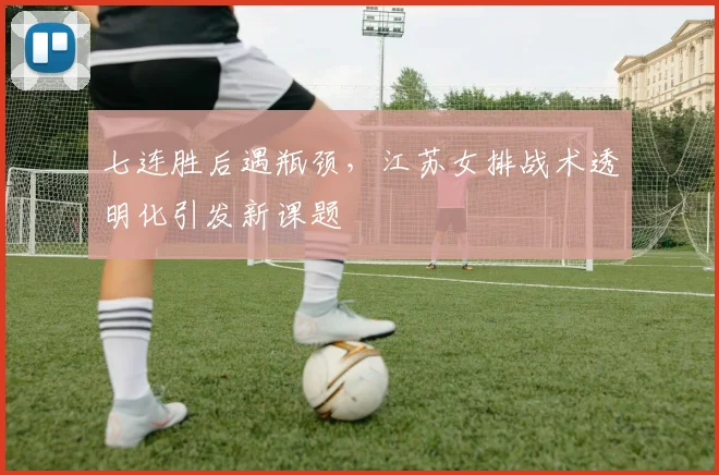 七连胜后遇瓶颈，江苏女排战术透明化引发新课题