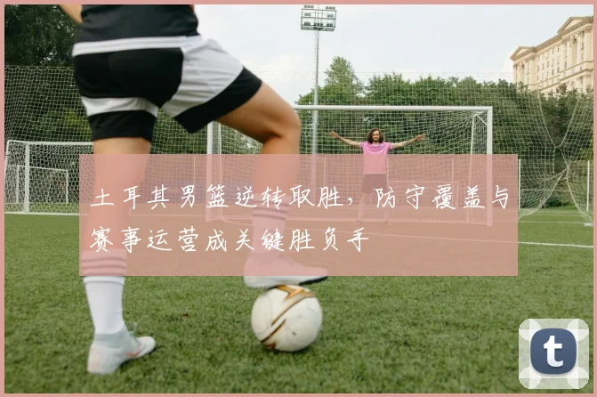 土耳其男篮逆转取胜，防守覆盖与赛事运营成关键胜负手