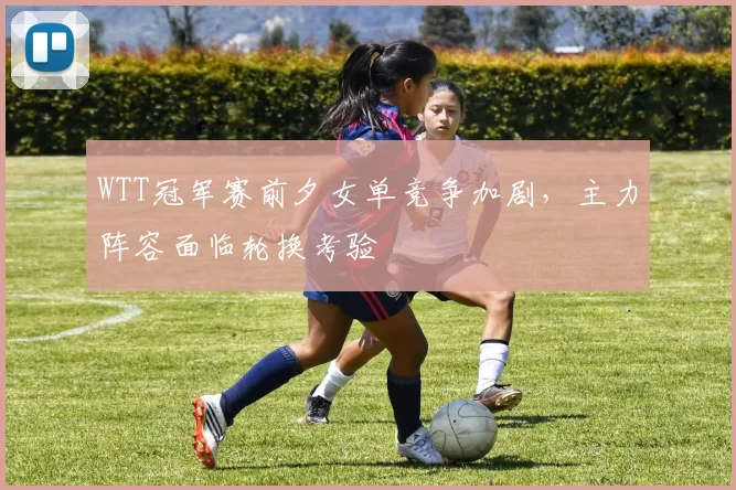 WTT冠军赛前夕女单竞争加剧，主力阵容面临轮换考验