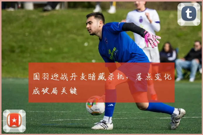 国羽迎战丹麦暗藏杀机，落点变化成破局关键