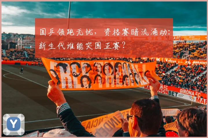 国乒领跑无忧，资格赛暗流涌动：新生代谁能突围正赛？