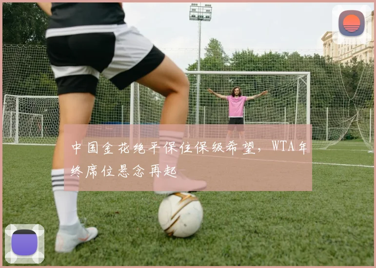 中国金花绝平保住保级希望，WTA年终席位悬念再起