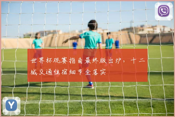 世界杯观赛指南最终版出炉，十二城交通住宿细节全落实