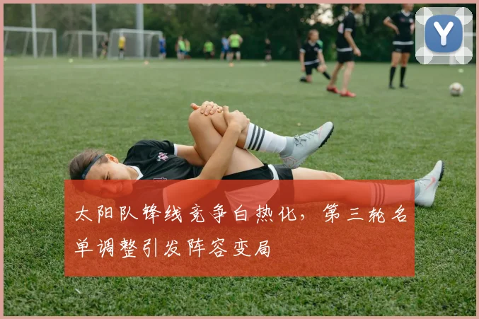 太阳队锋线竞争白热化，第三轮名单调整引发阵容变局