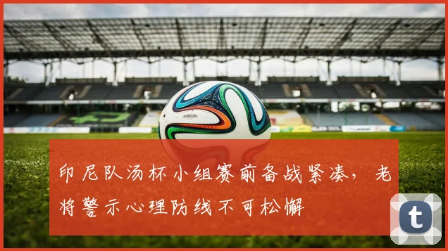 印尼队汤杯小组赛前备战紧凑，老将警示心理防线不可松懈