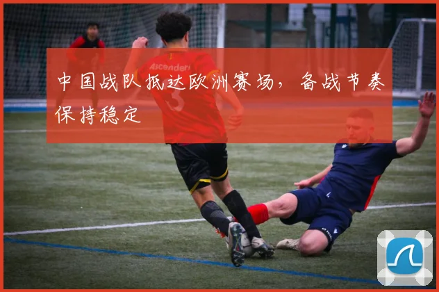 中国战队抵达欧洲赛场，备战节奏保持稳定