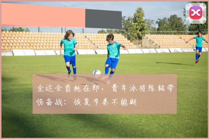 全运会首轮在即，青年泳将陈铭带伤备战：恢复节奏不能断