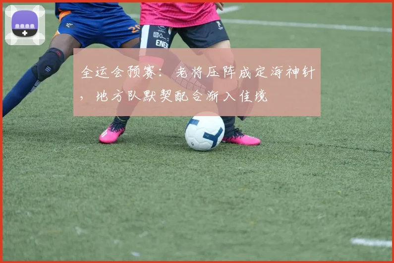 全运会预赛：老将压阵成定海神针，地方队默契配合渐入佳境