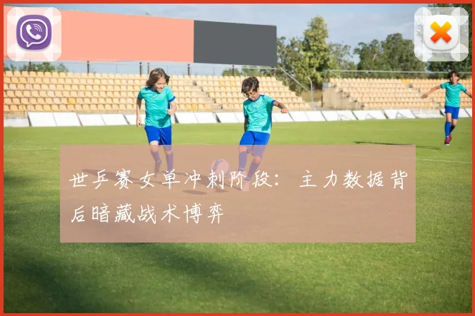 世乒赛女单冲刺阶段：主力数据背后暗藏战术博弈