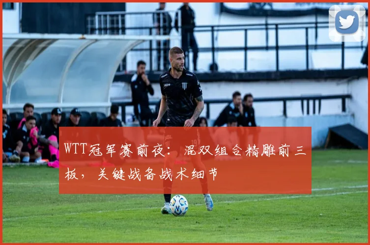 WTT冠军赛前夜：混双组合精雕前三板，关键战备战术细节