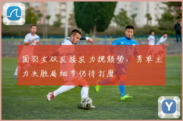 国羽女双发接发力挽颓势，男单主力决胜局细节仍待打磨