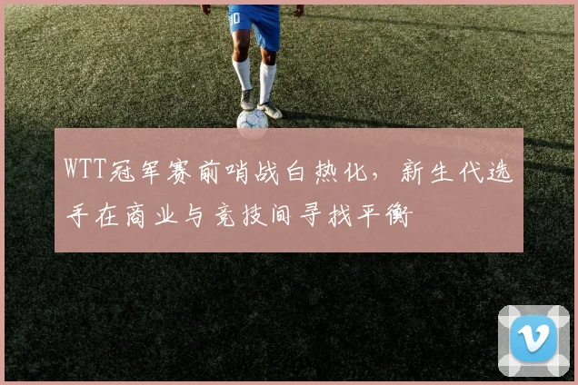 WTT冠军赛前哨战白热化，新生代选手在商业与竞技间寻找平衡
