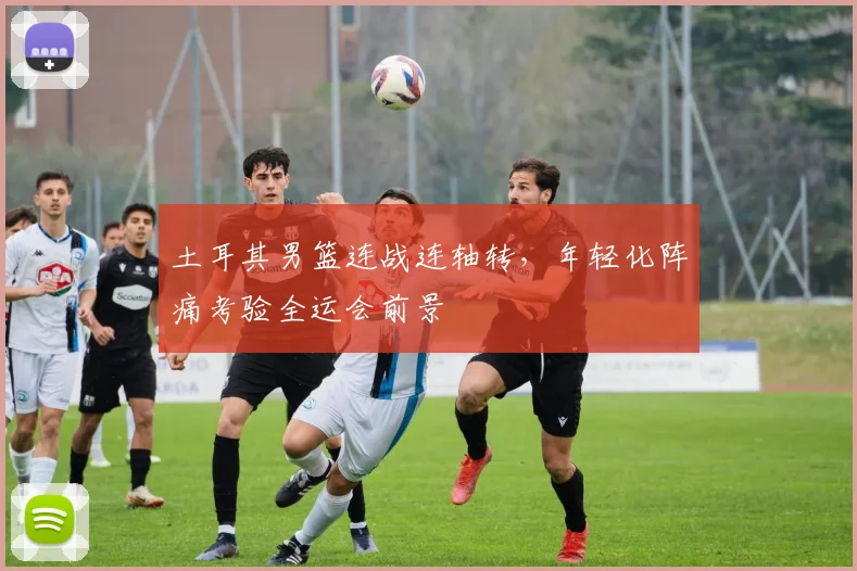 土耳其男篮连战连轴转，年轻化阵痛考验全运会前景