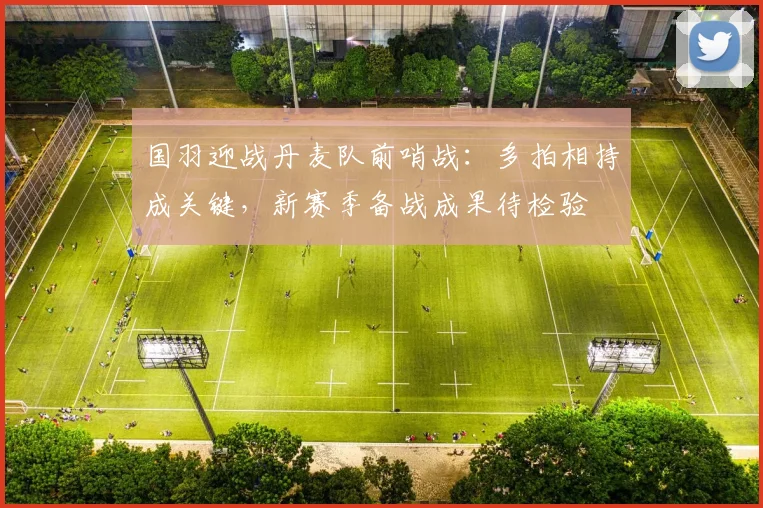 国羽迎战丹麦队前哨战：多拍相持成关键，新赛季备战成果待检验