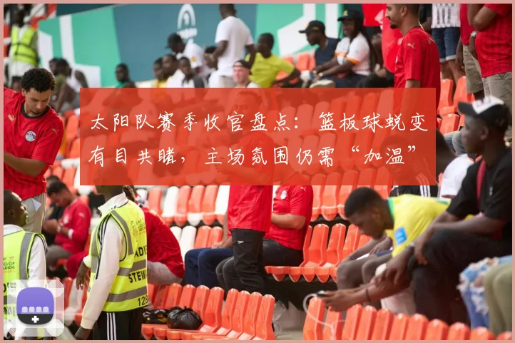 太阳队赛季收官盘点：篮板球蜕变有目共睹，主场氛围仍需“加温”