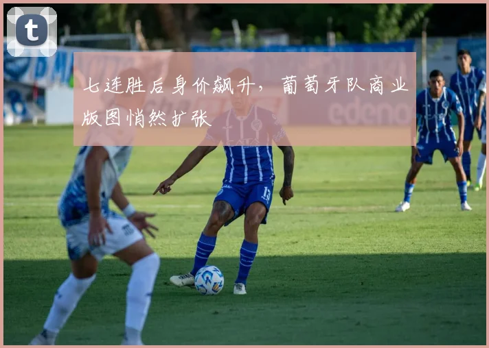 七连胜后身价飙升，葡萄牙队商业版图悄然扩张