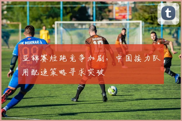 亚锦赛短跑竞争加剧，中国接力队用配速策略寻求突破