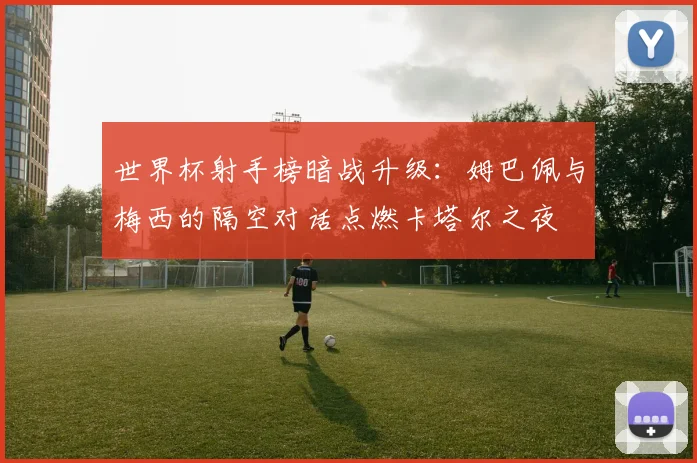 世界杯射手榜暗战升级：姆巴佩与梅西的隔空对话点燃卡塔尔之夜