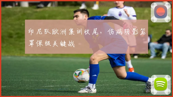 印尼队欧洲集训收尾，伤病阴影笼罩保级关键战