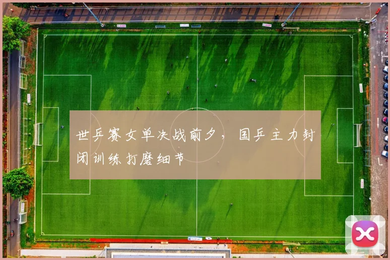 世乒赛女单决战前夕，国乒主力封闭训练打磨细节