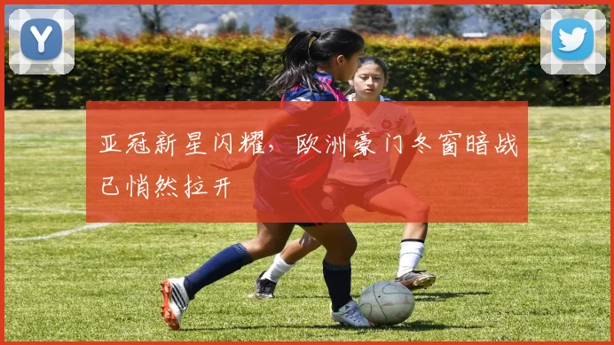 亚冠新星闪耀，欧洲豪门冬窗暗战已悄然拉开