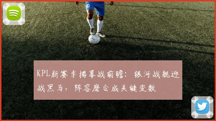 KPL新赛季揭幕战前瞻：银河战舰迎战黑马，阵容磨合成关键变数