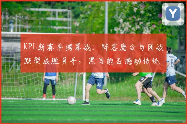 KPL新赛季揭幕战：阵容磨合与团战默契成胜负手，黑马能否撼动传统强队