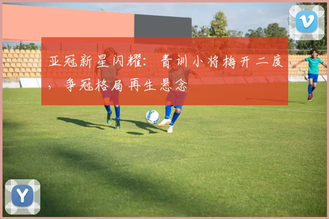 亚冠新星闪耀：青训小将梅开二度，争冠格局再生悬念