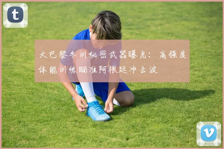 大巴黎冬训秘密武器曝光：高强度体能训练瞄准阿根廷冲击波