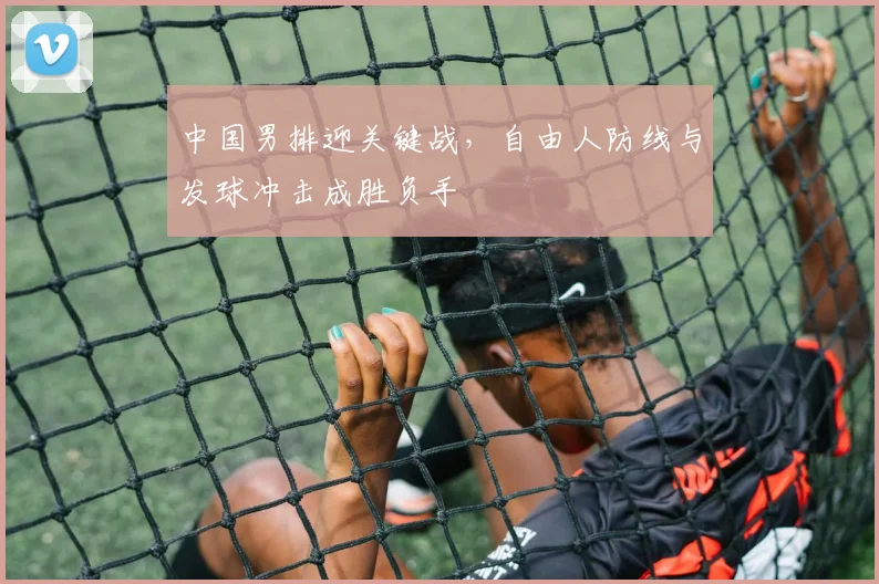 中国男排迎关键战，自由人防线与发球冲击成胜负手