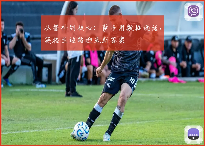 从替补到核心：萨卡用数据说话，英格兰边路迎来新答案