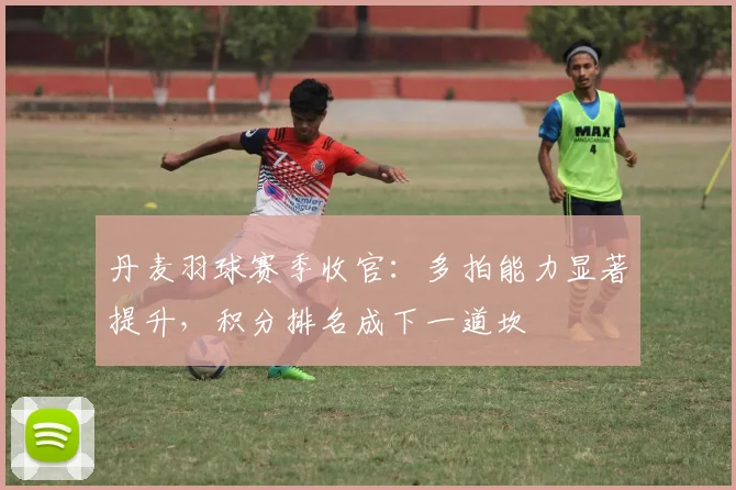 丹麦羽球赛季收官：多拍能力显著提升，积分排名成下一道坎