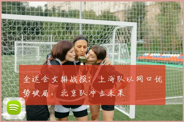 全运会女排战报：上海队以网口优势破局，北京队冲击未果