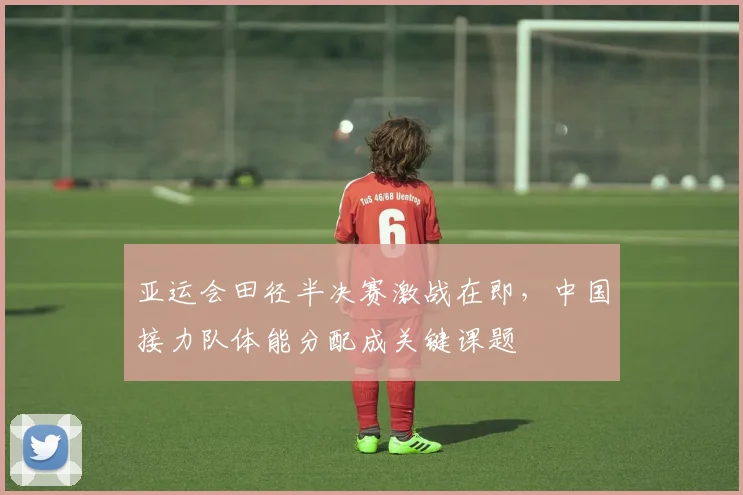 亚运会田径半决赛激战在即，中国接力队体能分配成关键课题