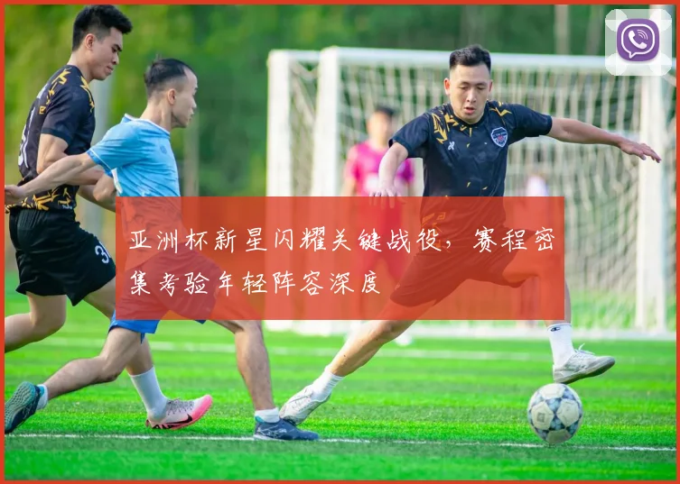 亚洲杯新星闪耀关键战役，赛程密集考验年轻阵容深度