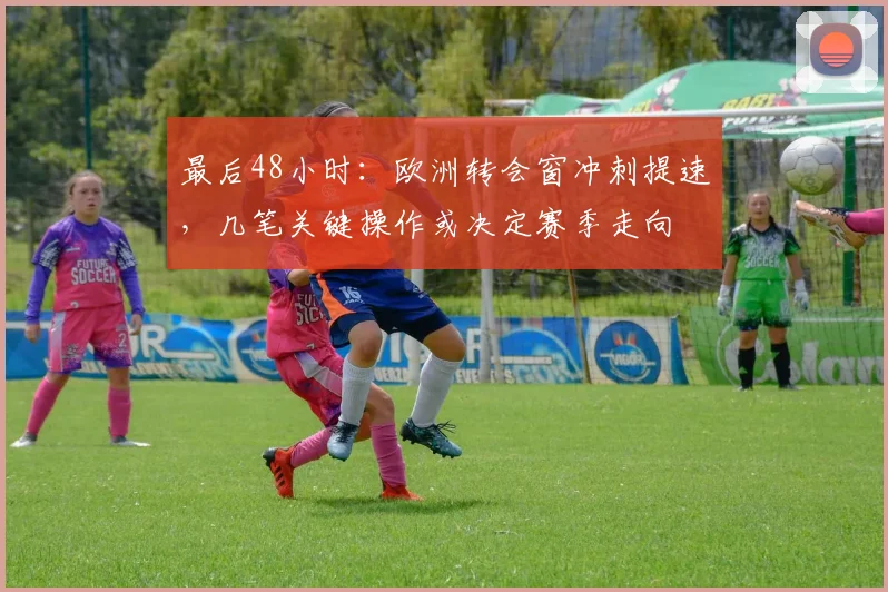 最后48小时：欧洲转会窗冲刺提速，几笔关键操作或决定赛季走向