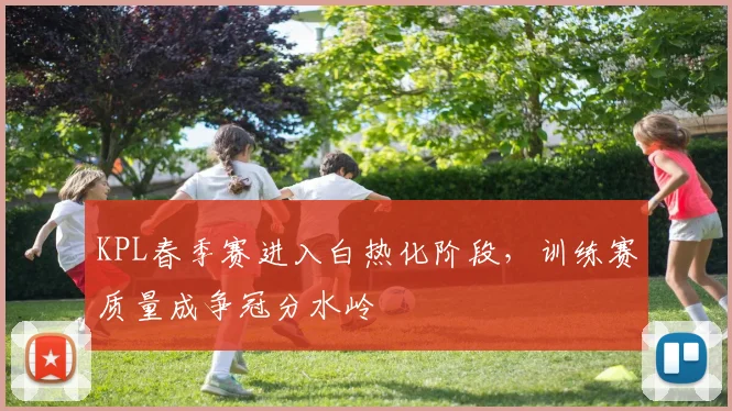 KPL春季赛进入白热化阶段，训练赛质量成争冠分水岭
