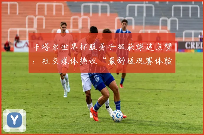 卡塔尔世界杯服务升级获球迷点赞，社交媒体热议“最舒适观赛体验”