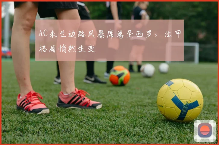 AC米兰边路风暴席卷圣西罗，法甲格局悄然生变